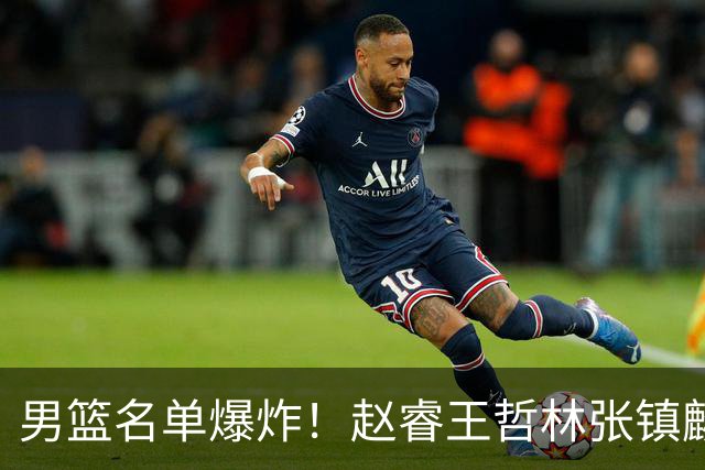 男篮名单爆炸！赵睿王哲林张镇麟全落选，最扎心是高诗岩也进去了