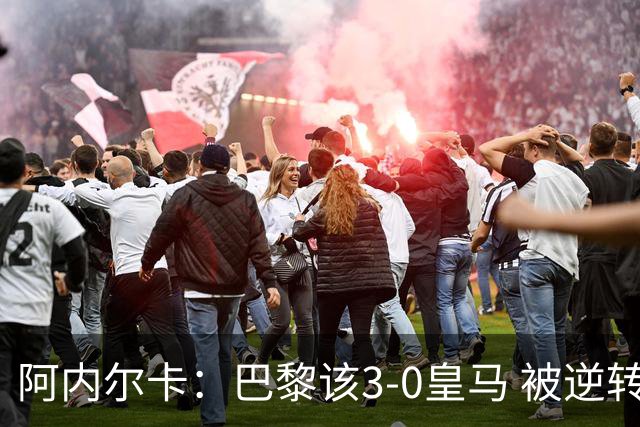 阿内尔卡：巴黎该3-0皇马 被逆转因之前精神创伤